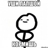 УШИ ЛАПШОЙ КОРМИШЬ