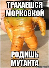 трахаешся морковкой родишь мутанта