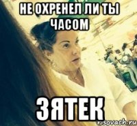 НЕ ОХРЕНЕЛ ЛИ ТЫ ЧАСОМ ЗЯТЕК