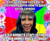 Ну всьо дитино сьогодні ти получиш подарок який ти давно хотіла скрипку тато я вопшето гітару хотіла а шо між ними є якась різниця?