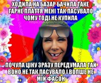 Ходила на базар бачила таке гарне плаття мені так пасувало чому тоді не купила почула ціну зразу передумала тай воно не так пасувало і вопше не мій фасон