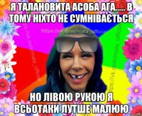 я талановита асоба агa..... в тому ніхто не сумнівається но лівою рукою я всьотаки лутше малюю