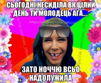 сьогодні несиділа вк цілий день ти молодець ага.... зато ноччю всьо надолужила