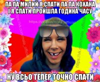 Па па милий я спати па па кохана і я спати пройшла година часу ну всьо тепер точно спати