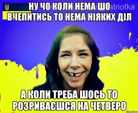 ну чо коли нема шо вчепитись то нема ніяких діл а коли треба шось то розриваєшся на четверо