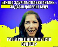 ти шо здуріла стільки питань задаєш добре не буду раз в рік питатиму істи будеш ?