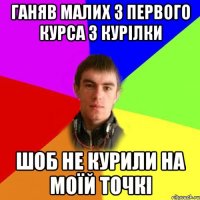 ганяв малих з первого курса з курілки шоб не курили на моїй точкі