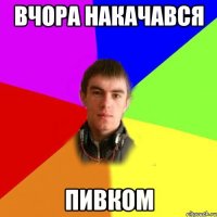 вчора накачався пивком