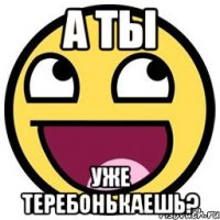 А ты уже теребонькаешь?