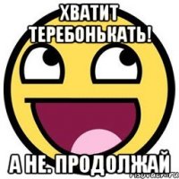 Хватит теребонькать! А не. Продолжай