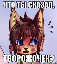 Что ты сказал, творожочек?