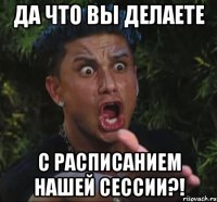 да что вы делаете с расписанием нашей сессии?!