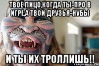 Твоё лицо,когда ты-про в игре,а твои друзья-нубы И ТЫ ИХ ТРОЛЛИШЬ!!