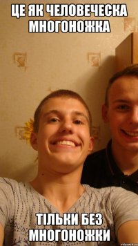 Це як человеческа многоножка тільки без многоножки