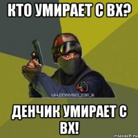 Кто умирает с вх? Денчик умирает с вх!