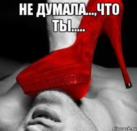 Не думала...,что ты..... 