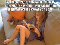 А теперь представь как я вхожу в твою маленькую дочку и заставляю её дёргаться и визжать от боли 