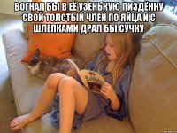 Вогнал бы в её узенькую пиздёнку свой толстый член по яйца и с шлепками драл бы сучку 