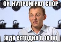 Ой, ну проиграл спор Жду сегодня в 18 00