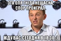 Эта Оля гніда нещасна, спор проиграл. Жду вас сегодня в 18 30 :)