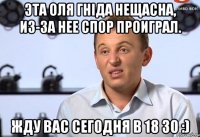 Эта Оля гніда нещасна, из-за нее спор проиграл. Жду вас сегодня в 18 30 :)