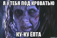 Я у тебя под кроватью Ку-ку ёпта
