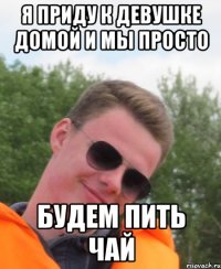 Я приду к девушке домой и мы просто будем пить чай