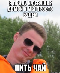 Я приду к девушке домой и мы просто будем пить чай