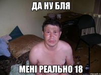 да ну бля мені реально 18