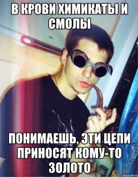 в крови химикаты и смолы понимаешь, эти цепи приносят кому-то золото