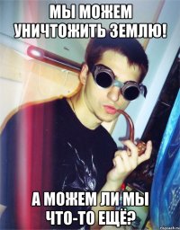 мы можем уничтожить землю! а можем ли мы что-то ещё?