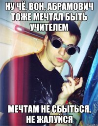 ну чё, вон, абрамович тоже мечтал быть учителем мечтам не сбыться, не жалуйся