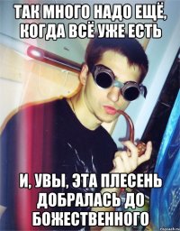 так много надо ещё, когда всё уже есть и, увы, эта плесень добралась до божественного
