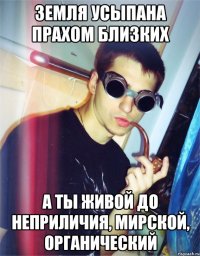 земля усыпана прахом близких а ты живой до неприличия, мирской, органический