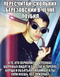 пересчитай, скольких березовский в чечне поубил а те, кто вернулись в оттенках багровых видят и счастье в тарелке борща и объятьях любимых, а ты хули ноешь, пёс-призрак?