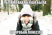 бля я такая бухая была от пробки понесло