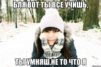 бля вот ты все учишь, ты умняш,не то что я