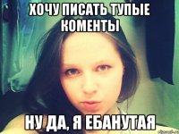 Хочу писать тупые коменты Ну да, я ебанутая