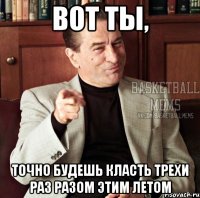 вот ты, точно будешь класть трехи раз разом этим летом