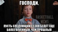 господи, пусть следующий сезон будет еще более охуенный, чем прошлый