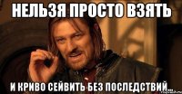 НЕЛЬЗЯ ПРОСТО ВЗЯТЬ И КРИВО СЕЙВИТЬ без последствий...