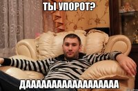 Ты упорот? ДАААААААААААААААААА