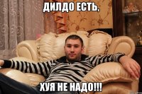 Дилдо есть, хуя не надо!!!