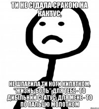 ти не сідала сракою на кактус, не шпарила ти ноги кипятком, "жизнь-боль" для тебе - то дибільний статус, для мене - то по пальцю молотком