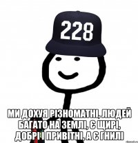  ми дохуя різноматні, людей багато на Землі, є щирі, добрі і привітні, а є гнилі