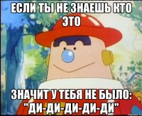 Если ты не знаешь кто это значит у тебя не было: "ди-ди-ди-ди-ди"