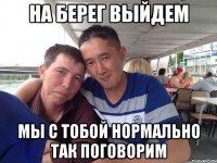 на берег выйдем мы с тобой нормально так поговорим