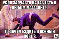 Если запчасти на таз есть в любом магазине ? то зачем ездить в южный порт ?