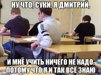 Ну что, суки, я Дмитрий, И мне учить ничего не надо, потому что я и так всё знаю