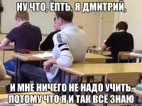 Ну что, ёпть, я Дмитрий, И мне ничего не надо учить, потому что я и так всё знаю